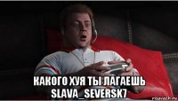  какого хуя ты лагаешь slava_seversk7