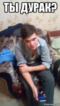 ты дурак? 