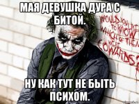 мая девушка дура с битой. ну как тут не быть психом.