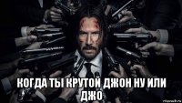  когда ты крутой джон ну или джо
