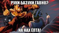 руки базуки гавно? на нах ёпта!