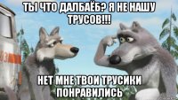 ты что далбаёб? я не нашу трусов!!! нет мне твои трусики понравились