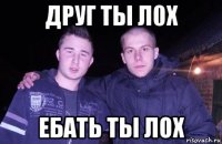 друг ты л0х ебать ты лох