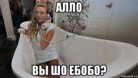 алло вы шо ебобо?