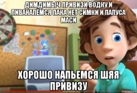 димдимыч привизи водку и пиванапёмся пака нет симки и папуса маси хорошо напьемся шяя привизу