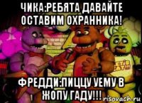 чика:ребята давайте оставим охранника! фредди:пиццу уему в жопу гаду!!!