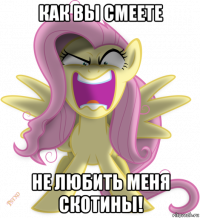 как вы смеете не любить меня скотины!