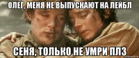 олег, меня не выпускают на лейбл сеня, только не умри плз