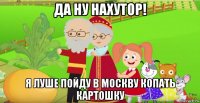 да ну нахутор! я луше пойду в москву копать картошку