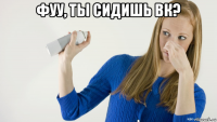 фуу, ты сидишь вк? 