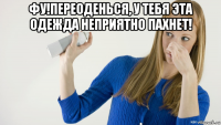 фу!переоденься, у тебя эта одежда неприятно пахнет! 
