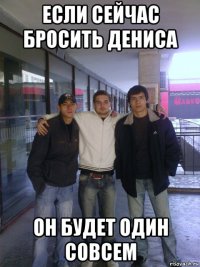 если сейчас бросить дениса он будет один совсем