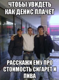 чтобы увидеть как денис плачет расскажи ему про стоимость сигарет и пива
