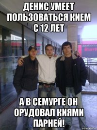 денис умеет пользоваться кием с 12 лет а в семурге он орудовал киями парней!