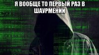 я вообще то первый раз в шаурмении 