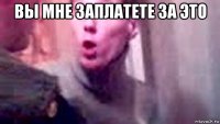 вы мне заплатете за это 