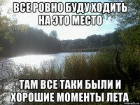 все ровно буду ходить на это место там все таки были и хорошие моменты лета