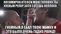 оксимирон:отсоси мою головку,ты хуевый репер,зато сосешь неплохо. гнойный:я ебал твою мамку и это было очень гадко раунд!