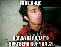 твоё лицо когда узнал,что портвейн кончился