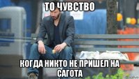 то чувство когда никто не пришел на сагота