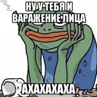 ну у тебя и варажение лица ахахахаха