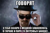 говорят у тебя сахара 5 мешков завалялось в гараже и пара 20 литровых банок?