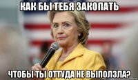 как бы тебя закопать чтобы ты оттуда не выползла?