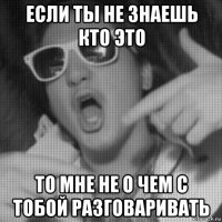 если ты не знаешь кто это то мне не о чем с тобой разговаривать