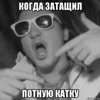 когда затащил потную катку