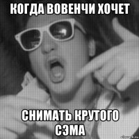 когда вовенчи хочет снимать крутого сэма