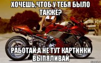 хочешь,чтоб у тебя было также? работай,а не тут картинки выпяливай