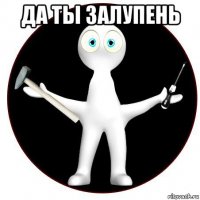 да ты залупень 