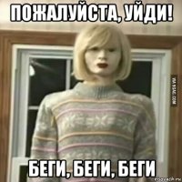 пожалуйста, уйди! беги, беги, беги