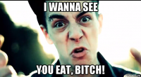 i wanna see you eat, bitch!