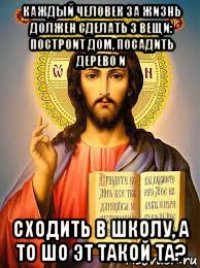 каждый человек за жизнь должен сделать 3 вещи: построит дом, посадить дерево и сходить в школу, а то шо эт такой та?
