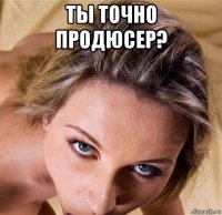 ты точно продюсер? 