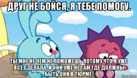 друг не бойся, я тебе помогу. ты мне не чем не поможешь потому что я уже всё сделала. и они уже не там где должны быть они в тюрме.