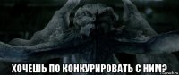  хочешь по конкурировать с ним?