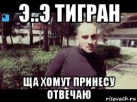 э..э тигран ща хомут принесу отвечаю