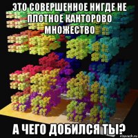 это совершенное нигде не плотное канторово множество а чего добился ты?