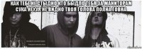 как тебе не стыдно кто быдло тебя за маниторам сука нехуя не видно твоя голова полна говна 