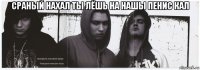 сраный нахал ты лёшь на нашы пенис кал 
