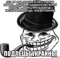 «есть три рода подлецов на свете: подлецы наивные, … подлецы, стыдящиеся собственной подлости и, наконец, просто подлецы, чистокровные подлецы». (ф.м.достоевский) подлецы украины