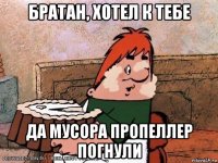 братан, хотел к тебе да мусора пропеллер погнули
