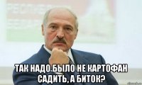  так надо было не картофан садить, а биток?