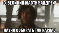 о, великий мастир андрей! научи собирать так каркас