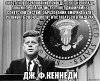 советское образование приведёт ссср к распаду. пока их пропагандисты поют дифирамбы советской системе образования, америка будет развивать свою школу - и оставаться в лидерах. дж. ф.кеннеди
