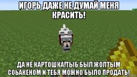 игорь даже не думай меня красить! да не картошка!тыб был жолтым соьакеном и тебя можно было продать!