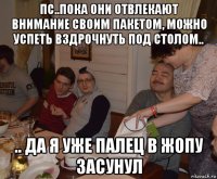 пс..пока они отвлекают внимание своим пакетом, можно успеть вздрочнуть под столом.. .. да я уже палец в жопу засунул