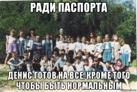 ради паспорта денис готов на все. кроме того чтобы быть нормальным